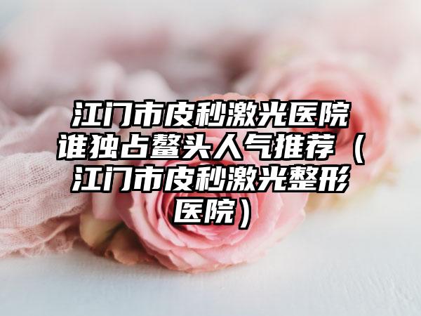 江门市皮秒激光医院谁独占鳌头人气推荐（江门市皮秒激光整形医院）