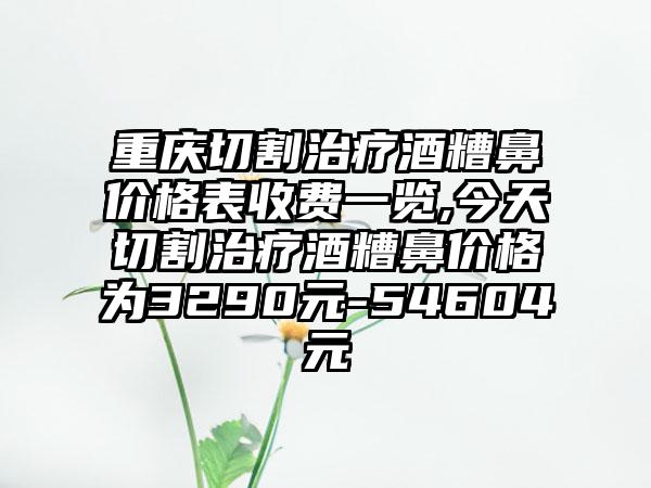 重庆切割治疗酒糟鼻价格表收费一览,今天切割治疗酒糟鼻价格为3290元-54604元