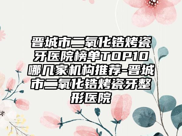 晋城市二氧化锆烤瓷牙医院榜单TOP10哪几家机构推荐-晋城市二氧化锆烤瓷牙整形医院