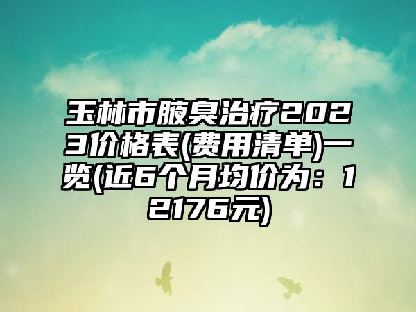 玉林市腋臭治疗2023价格表(费用清单)一览(近6个月均价为：12176元)