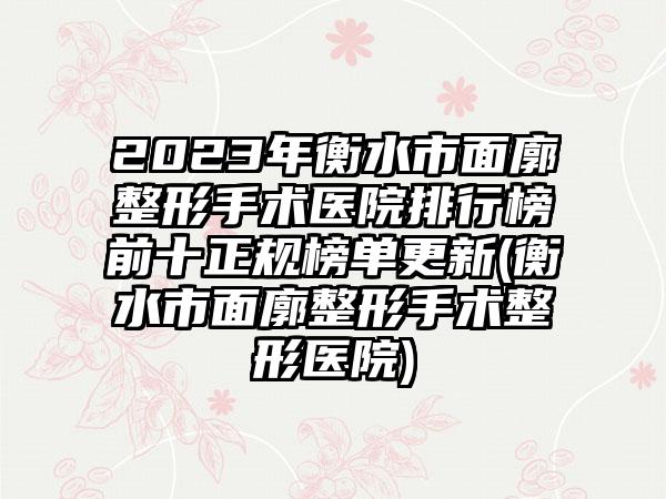 2023年衡水市面廓整形手术医院排行榜前十正规榜单更新(衡水市面廓整形手术整形医院)