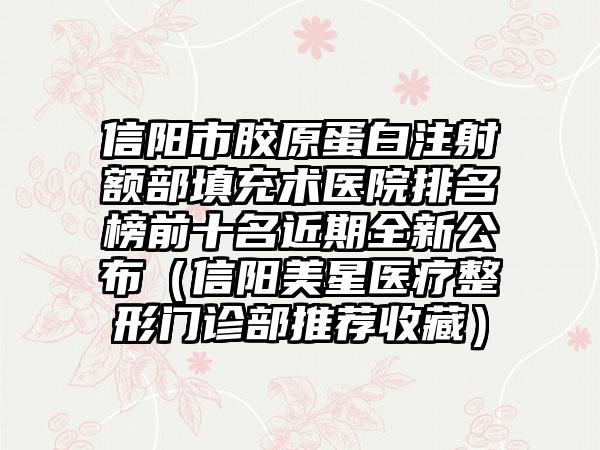 信阳市胶原蛋白注射额部填充术医院排名榜前十名近期全新公布（信阳美星医疗整形门诊部推荐收藏）