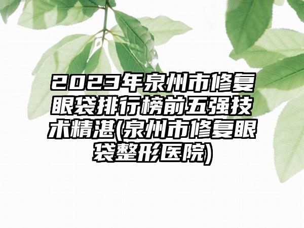 2023年泉州市修复眼袋排行榜前五强技术精湛(泉州市修复眼袋整形医院)