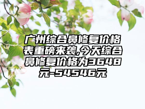 广州综合鼻修复价格表重磅来袭,今天综合鼻修复价格为3648元-54546元