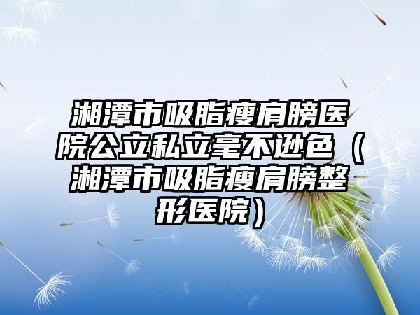 湘潭市吸脂瘦肩膀医院公立私立毫不逊色（湘潭市吸脂瘦肩膀整形医院）