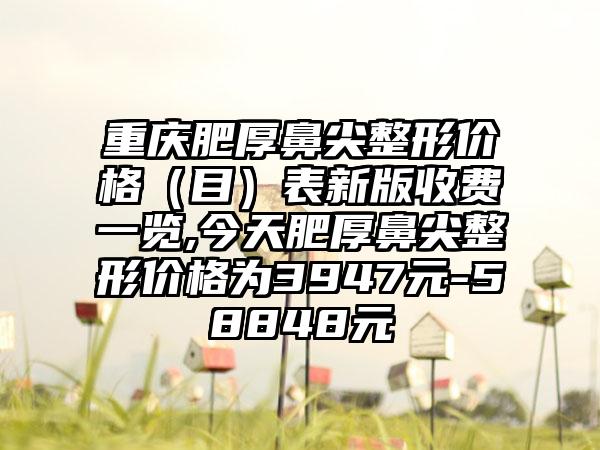 重庆肥厚鼻尖整形价格（目）表新版收费一览,今天肥厚鼻尖整形价格为3947元-58848元