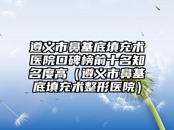 遵义市鼻基底填充术医院口碑榜前十名知名度高（遵义市鼻基底填充术整形医院）