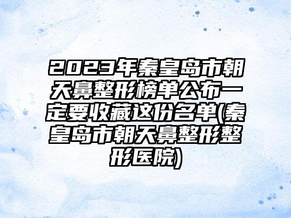 2023年秦皇岛市朝天鼻整形榜单公布一定要收藏这份名单(秦皇岛市朝天鼻整形整形医院)