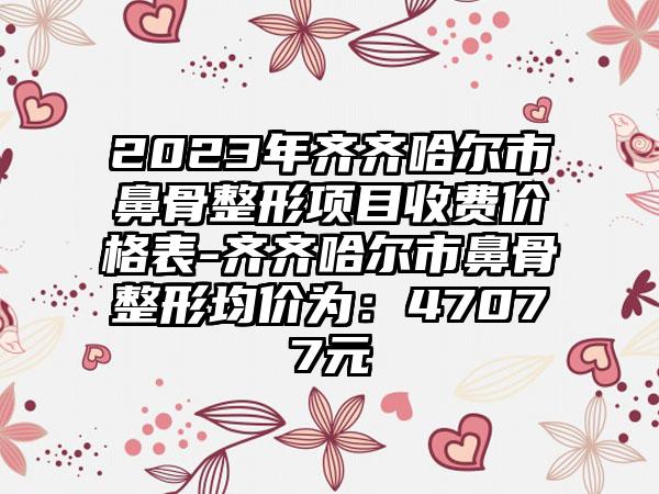 2023年齐齐哈尔市鼻骨整形项目收费价格表-齐齐哈尔市鼻骨整形均价为：47077元