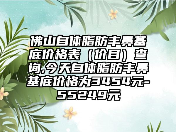 佛山自体脂肪丰鼻基底价格表（价目）查询,今天自体脂肪丰鼻基底价格为3454元-55249元