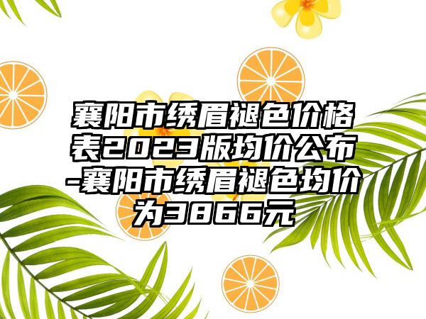 襄阳市绣眉褪色价格表2023版均价公布-襄阳市绣眉褪色均价为3866元