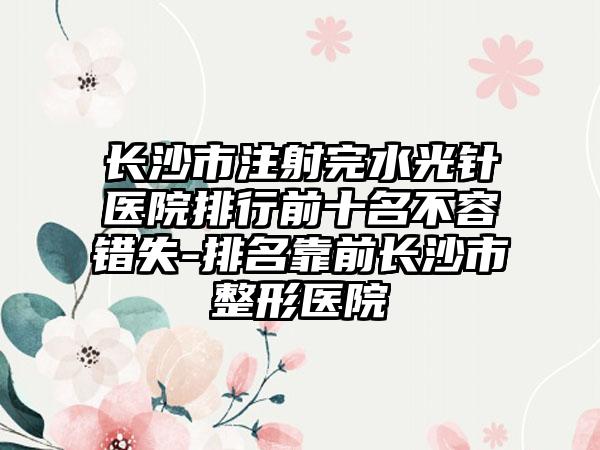 长沙市注射完水光针医院排行前十名不容错失-排名靠前长沙市整形医院