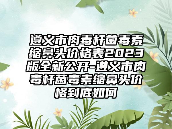 遵义市肉毒杆菌毒素缩鼻头价格表2023版全新公开-遵义市肉毒杆菌毒素缩鼻头价格到底如何