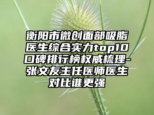 衡阳市微创面部吸脂医生综合实力top10口碑排行榜权威梳理-张文友主任医师医生对比谁更强