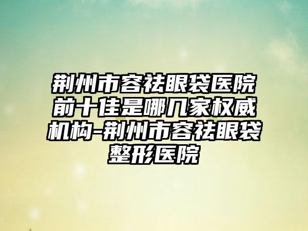 荆州市容祛眼袋医院前十佳是哪几家权威机构-荆州市容祛眼袋整形医院