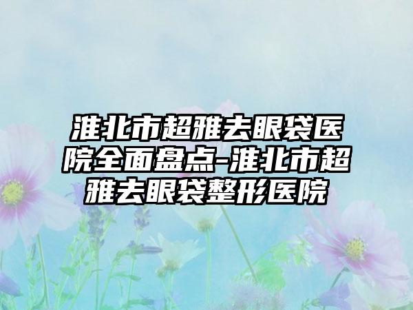 淮北市超雅去眼袋医院全面盘点-淮北市超雅去眼袋整形医院