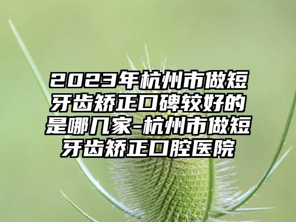 2023年杭州市做短牙齿矫正口碑较好的是哪几家-杭州市做短牙齿矫正口腔医院