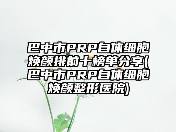 巴中市PRP自体细胞焕颜排前十榜单分享(巴中市PRP自体细胞焕颜整形医院)