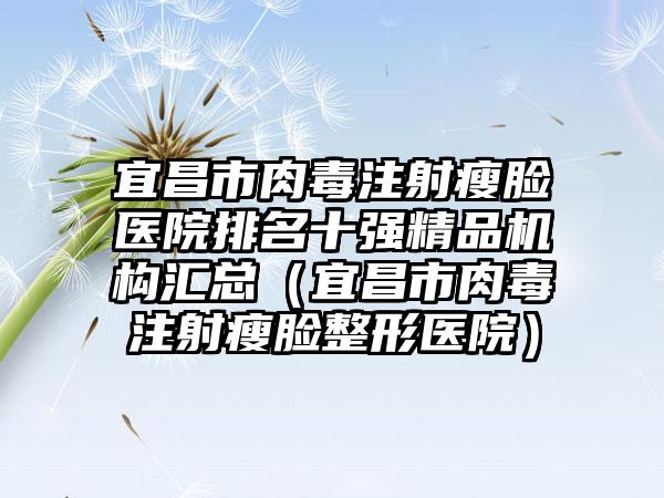 宜昌市肉毒注射瘦脸医院排名十强精品机构汇总（宜昌市肉毒注射瘦脸整形医院）