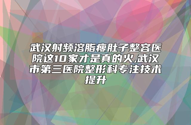 武汉射频溶脂瘦肚子整容医院这10家才是真的火,武汉市第三医院整形科专注技术提升