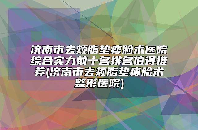 济南市去颊脂垫瘦脸术医院综合实力前十名排名值得推荐(济南市去颊脂垫瘦脸术整形医院)