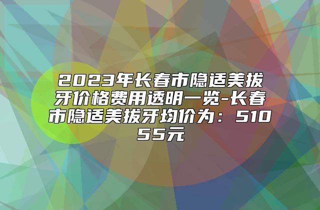 2023年长春市隐适美拔牙价格费用透明一览-长春市隐适美拔牙均价为：51055元