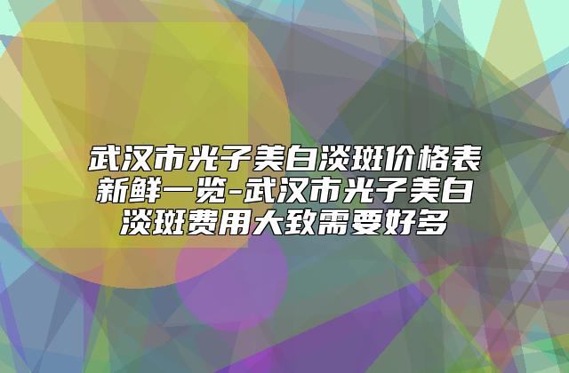 武汉市光子美白淡斑价格表新鲜一览-武汉市光子美白淡斑费用大致需要好多