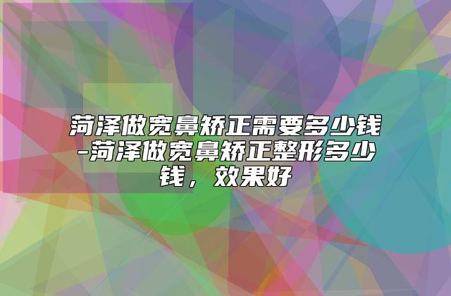 菏泽做宽鼻矫正需要多少钱-菏泽做宽鼻矫正整形多少钱，效果好