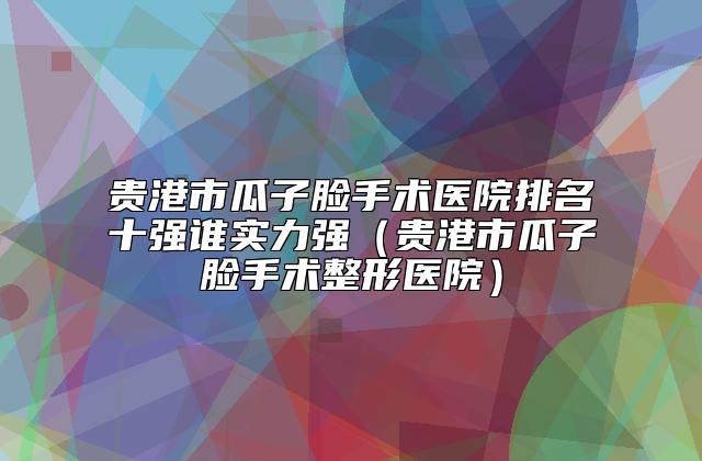 贵港市瓜子脸手术医院排名十强谁实力强（贵港市瓜子脸手术整形医院）