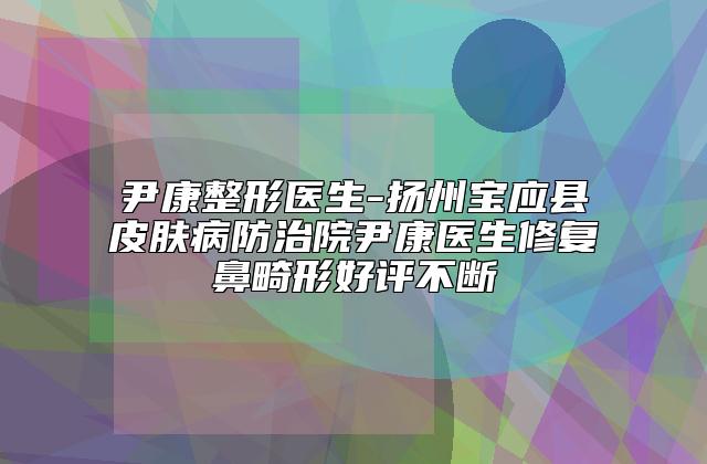 尹康整形医生-扬州宝应县皮肤病防治院尹康医生修复鼻畸形好评不断