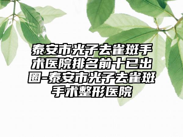 泰安市光子去雀斑手术医院排名前十已出圈-泰安市光子去雀斑手术整形医院