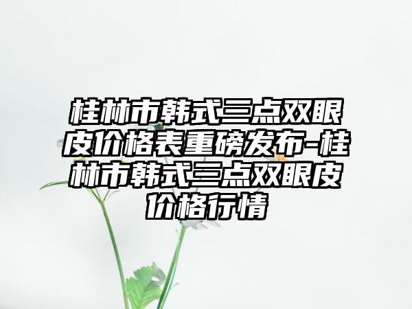 桂林市韩式三点双眼皮价格表重磅发布-桂林市韩式三点双眼皮价格行情