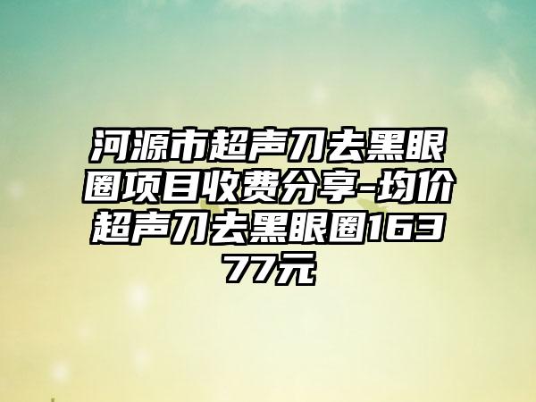 河源市超声刀去黑眼圈项目收费分享-均价超声刀去黑眼圈16377元