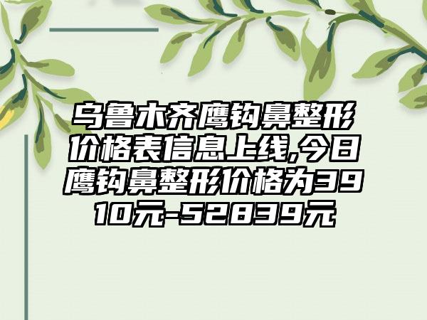 乌鲁木齐鹰钩鼻整形价格表信息上线,今日鹰钩鼻整形价格为3910元-52839元