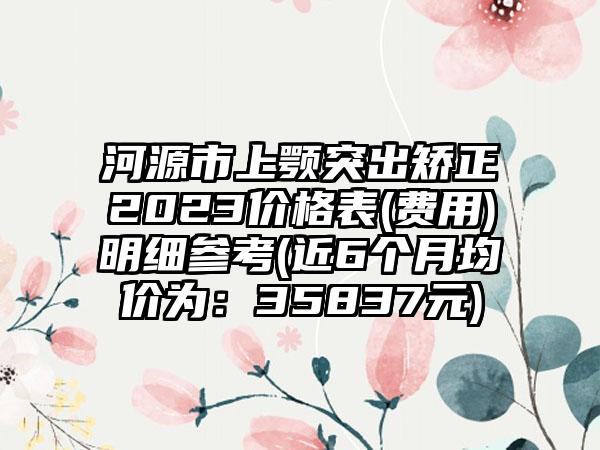 河源市上颚突出矫正2023价格表(费用)明细参考(近6个月均价为：35837元)