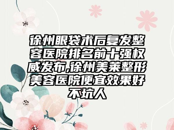 徐州眼袋术后复发整容医院排名前十强权威发布,徐州美莱整形美容医院便宜效果好不坑人