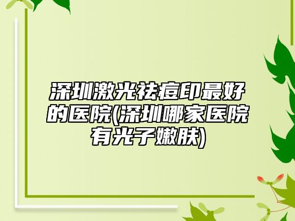 深圳激光祛痘印最好的医院(深圳哪家医院有光子嫩肤)