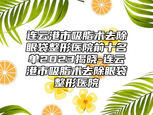 连云港市吸脂术去除眼袋整形医院前十名单2023揭晓-连云港市吸脂术去除眼袋整形医院