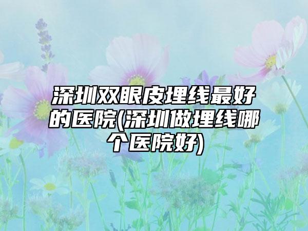 深圳双眼皮埋线最好的医院(深圳做埋线哪个医院好)