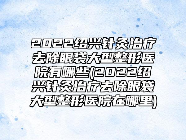 2022绍兴针灸治疗去除眼袋大型整形医院有哪些(2022绍兴针灸治疗去除眼袋大型整形医院在哪里)