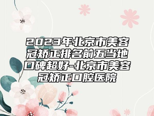 2023年北京市美容冠矫正排名前五当地口碑超好-北京市美容冠矫正口腔医院