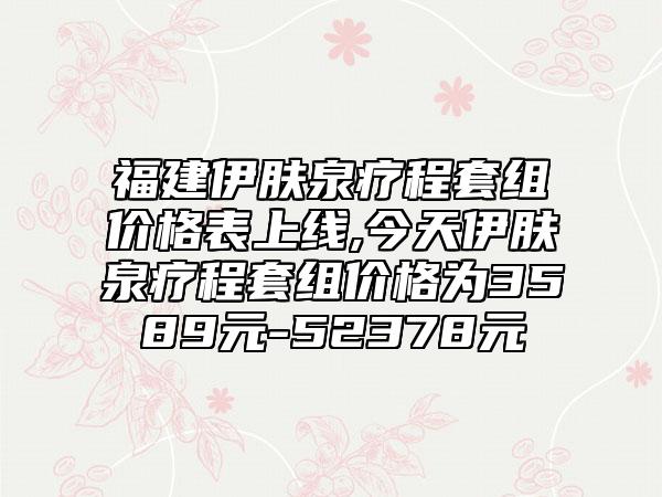 福建伊肤泉疗程套组价格表上线,今天伊肤泉疗程套组价格为3589元-52378元