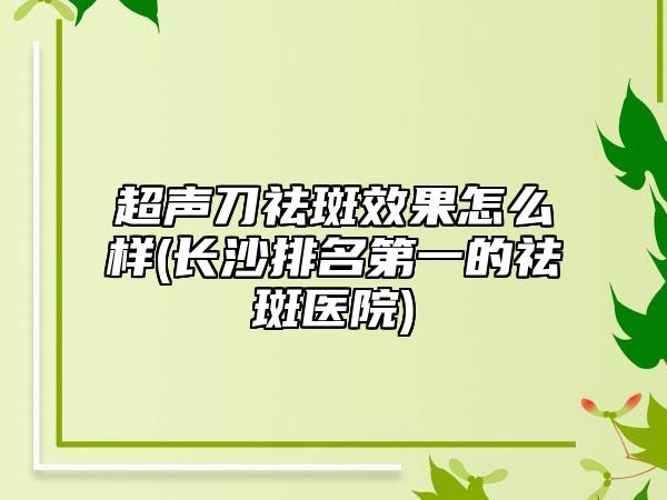 超声刀祛斑效果怎么样(长沙排名第一的祛斑医院)