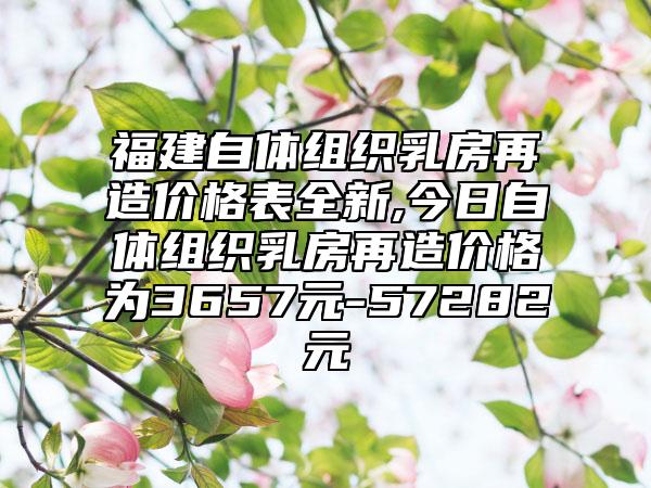 福建自体组织乳房再造价格表全新,今日自体组织乳房再造价格为3657元-57282元