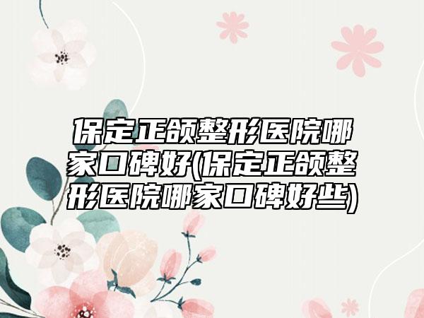 保定正颌整形医院哪家口碑好(保定正颌整形医院哪家口碑好些)