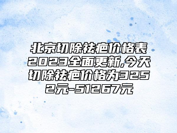 北京切除祛疤价格表2023全面更新,今天切除祛疤价格为3252元-51267元