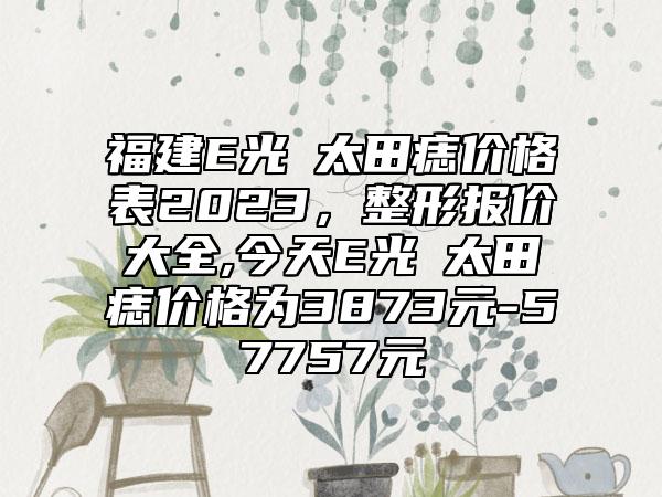 福建E光袪太田痣价格表2023，整形报价大全,今天E光袪太田痣价格为3873元-57757元