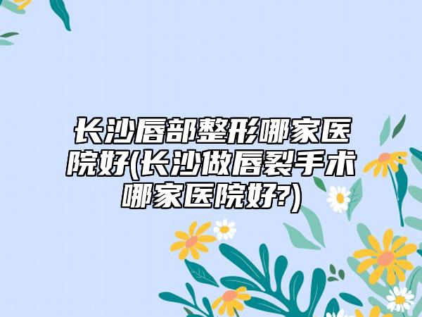 长沙唇部整形哪家医院好(长沙做唇裂手术哪家医院好?)