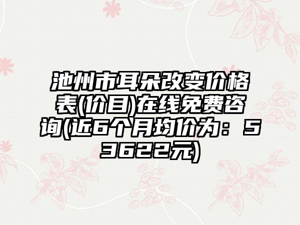 池州市耳朵改变价格表(价目)在线免费咨询(近6个月均价为：53622元)