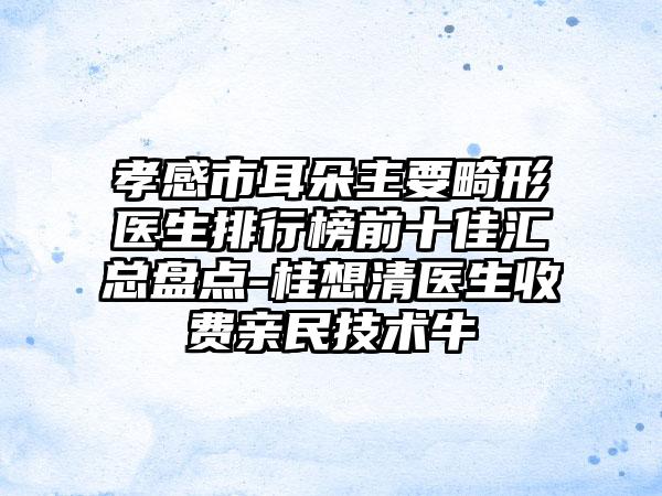 孝感市耳朵主要畸形医生排行榜前十佳汇总盘点-桂想清医生收费亲民技术牛